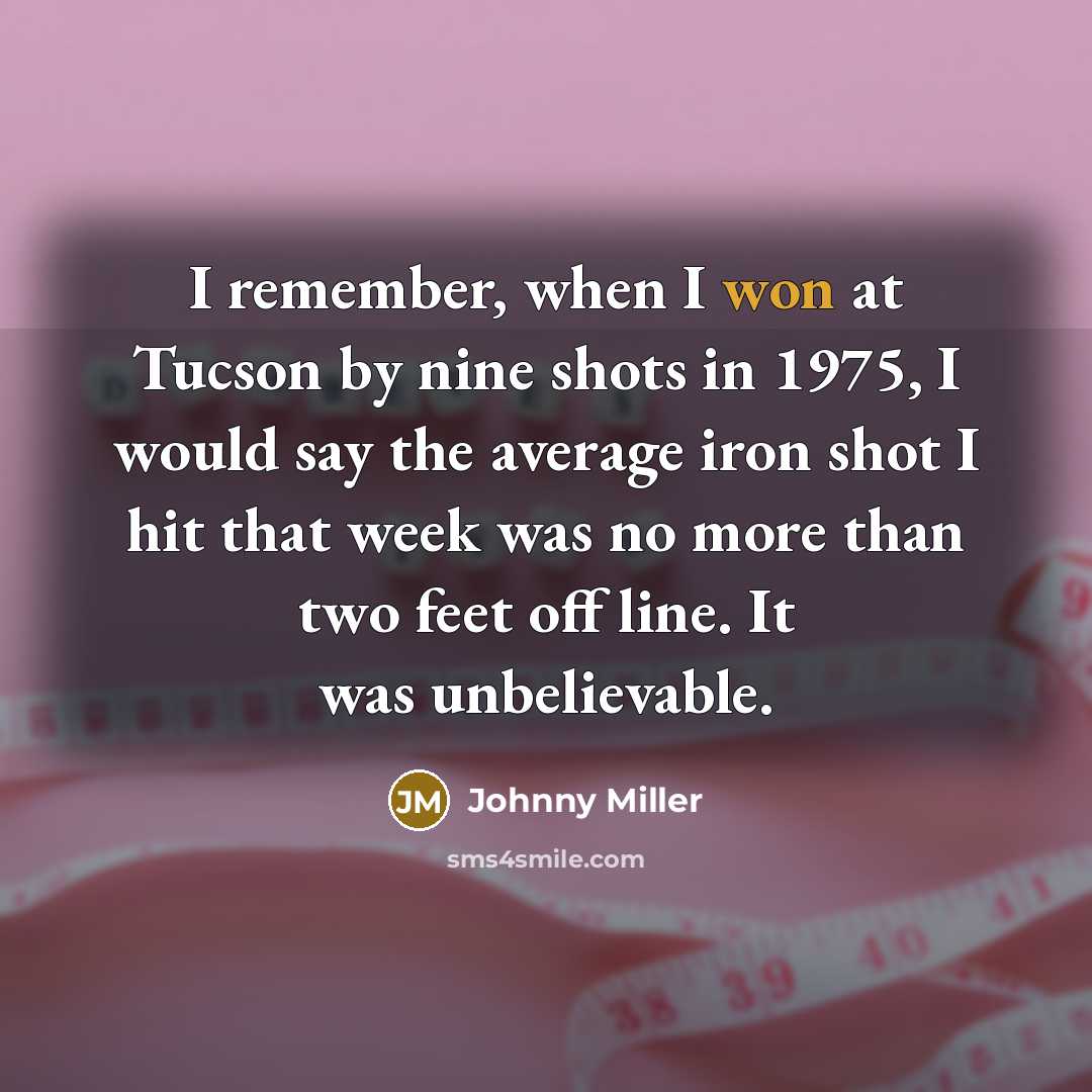“I remember, when I won at Tucson by nine shots in 1975, I would say the average iron shot I hit that week was no more than two feet off line. It was unbelievable.” quote by Johnny Miller