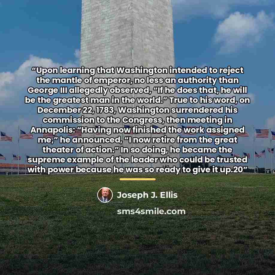 “Upon learning that Washington intended to reject the mantle of emperor, no less an authority than George III allegedly observed, “If he does that, he will be the greatest man in the world.” True to his word, on December 22, 1783, Washington surrendered his commission to the Congress, then meeting…” quote by Joseph J. Ellis