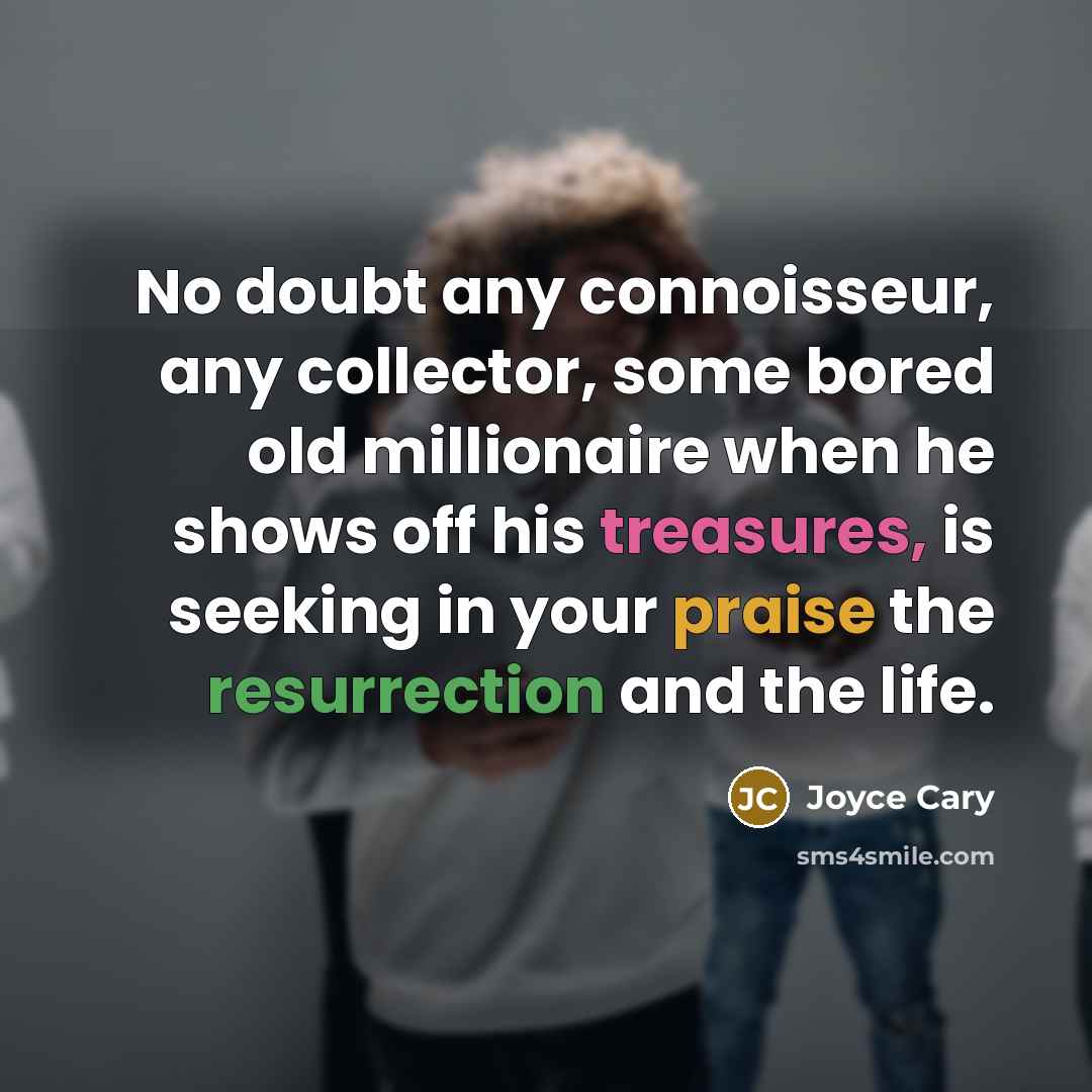 “No doubt any connoisseur, any collector, some bored old millionaire when he shows off his treasures, is seeking in your praise the resurrection and the life.” quote by Joyce Cary
