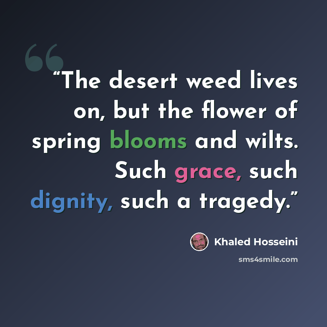 “The desert weed lives on, but the flower of spring blooms and wilts. Such grace, such dignity, such a tragedy.” quote by Khaled Hosseini
