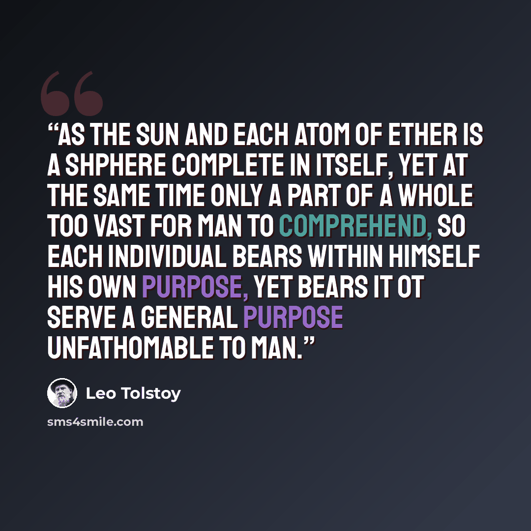“As the sun and each atom of ether is a shphere complete in itself, yet at the same time only a part of a whole too vast for man to comprehend, so each individual bears within himself his own purpose, yet bears it ot serve a general purpose unfathomable to man.” quote by Leo Tolstoy