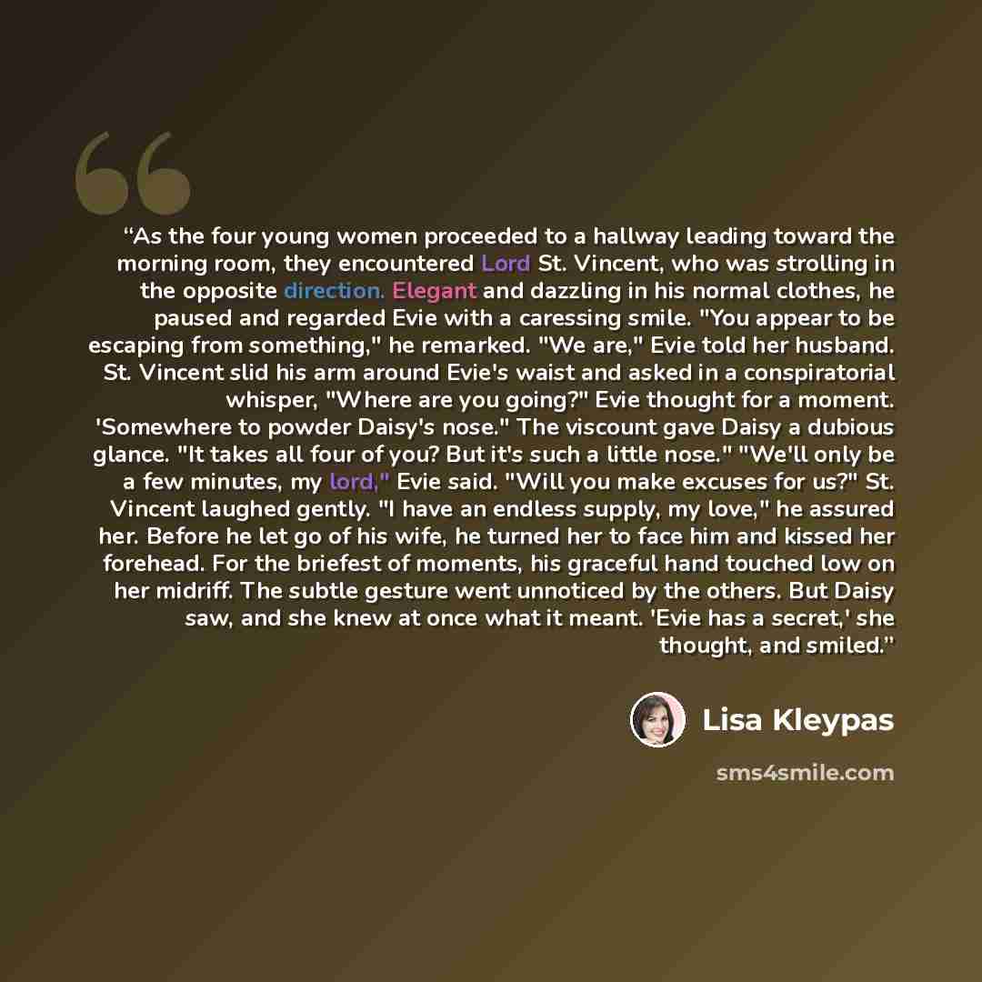 “As the four young women proceeded to a hallway leading toward the morning room, they encountered Lord St. Vincent, who was strolling in the opposite direction. Elegant and dazzling in his normal clothes, he paused and regarded Evie with a caressing smile. "You appear to be escaping from…” quote by Lisa Kleypas