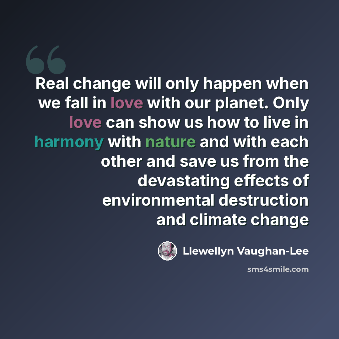 “Real change will only happen when we fall in love with our planet. Only love can show us how to live in harmony with nature and with each other and save us from the devastating effects of environmental destruction and climate change” quote by Llewellyn Vaughan-Lee