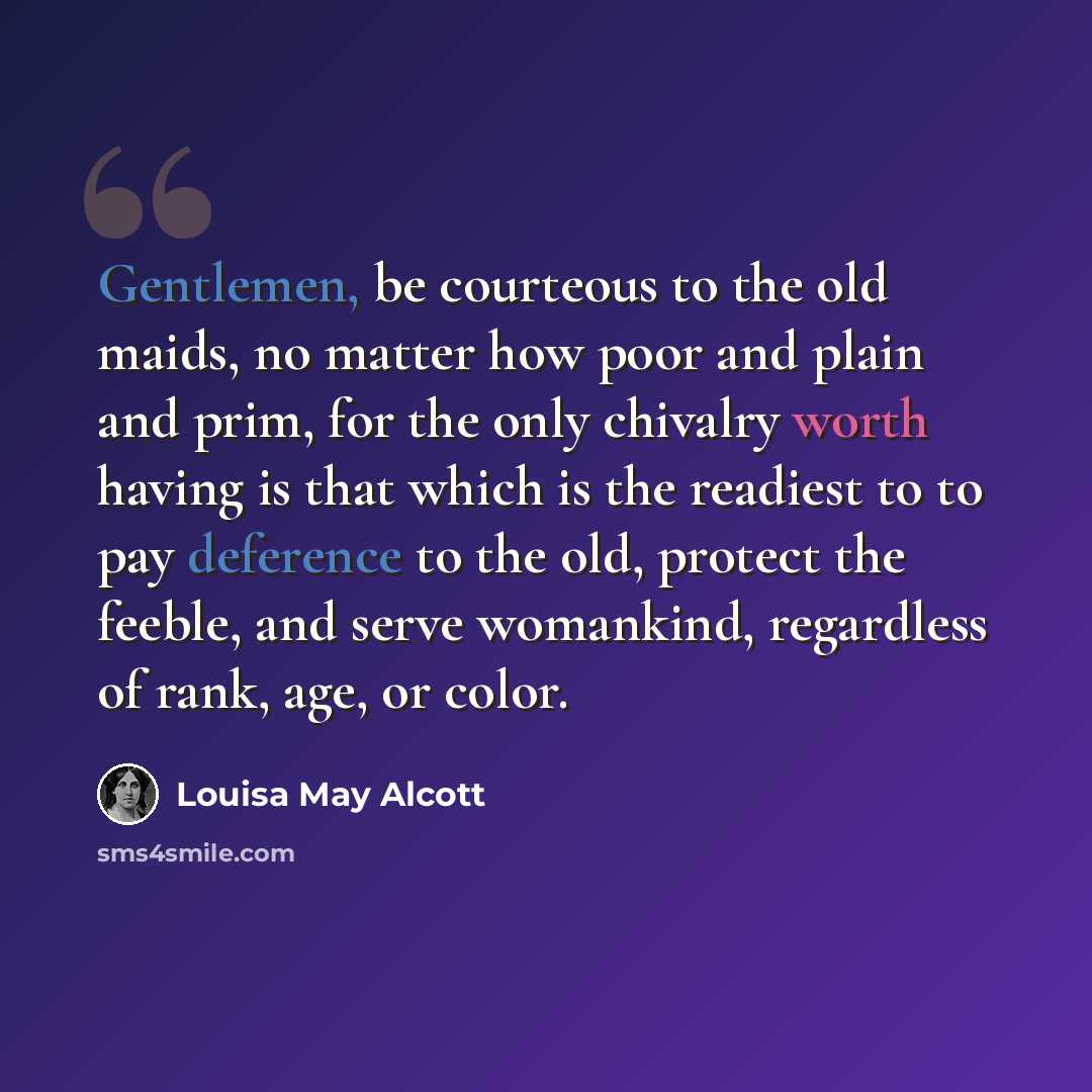 “Gentlemen, be courteous to the old maids, no matter how poor and plain and prim, for the only chivalry worth having is that which is the readiest to to pay deference to the old, protect the feeble, and serve womankind, regardless of rank, age, or color.” quote by Louisa May Alcott