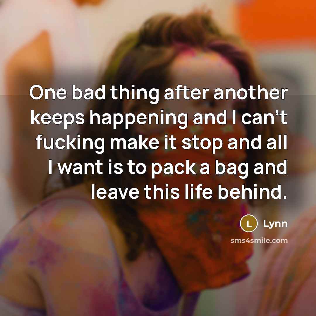 “One bad thing after another keeps happening and I can't fucking make it stop and all I want is to pack a bag and leave this life behind.” quote by Lynn