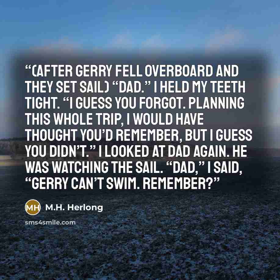 “(After Gerry fell overboard and they set sail) “Dad.” I held my teeth tight. “I guess you forgot. Planning this whole trip, I would have thought you’d remember, but I guess you didn’t.” I looked at Dad again. He was watching the sail. “Dad,” I said, “Gerry can’t swim. Remember?” quote by M.H. Herlong