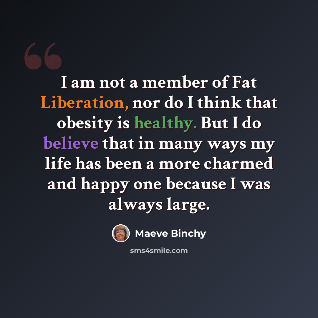 “I am not a member of Fat Liberation, nor do I think that obesity is healthy. But I do believe that in many ways my life has been a more charmed and happy one because I was always large.” quote by Maeve Binchy