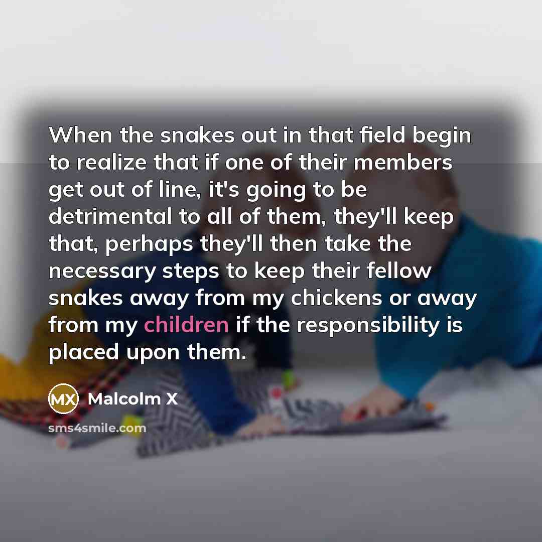 “When the snakes out in that field begin to realize that if one of their members get out of line, it's going to be detrimental to all of them, they'll keep that, perhaps they'll then take the necessary steps to keep their fellow snakes away from my chickens or away from my children if the…” quote by Malcolm X