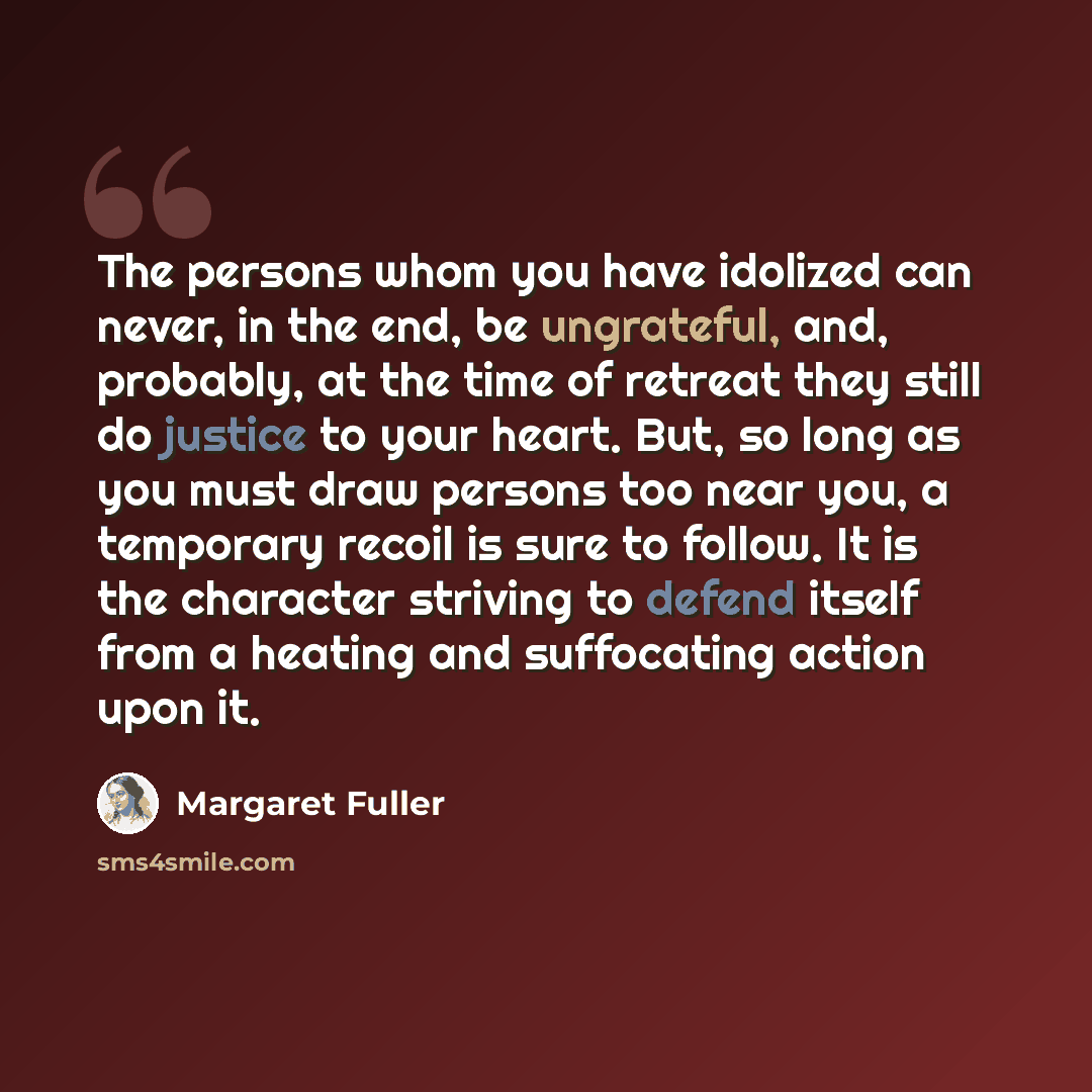 “The persons whom you have idolized can never, in the end, be ungrateful, and, probably, at the time of retreat they still do justice to your heart. But, so long as you must draw persons too near you, a temporary recoil is sure to follow. It is the character striving to defend itself from a heating…” quote by Margaret Fuller