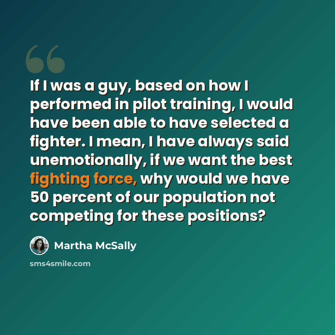 “If I was a guy, based on how I performed in pilot training, I would have been able to have selected a fighter. I mean, I have always said unemotionally, if we want the best fighting force, why would we have 50 percent of our population not competing for these positions?” quote by Martha McSally