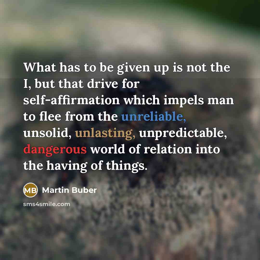 “What has to be given up is not the I, but that drive for self-affirmation which impels man to flee from the unreliable, unsolid, unlasting, unpredictable, dangerous world of relation into the having of things.” quote by Martin Buber