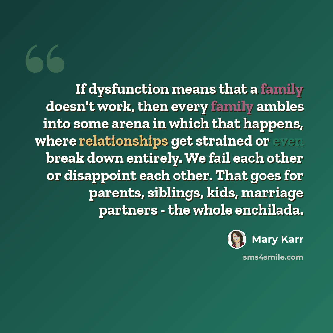 “If dysfunction means that a family doesn't work, then every family ambles into some arena in which that happens, where relationships get strained or even break down entirely. We fail each other or disappoint each other. That goes for parents, siblings, kids, marriage partners - the whole enchilada.” quote by Mary Karr