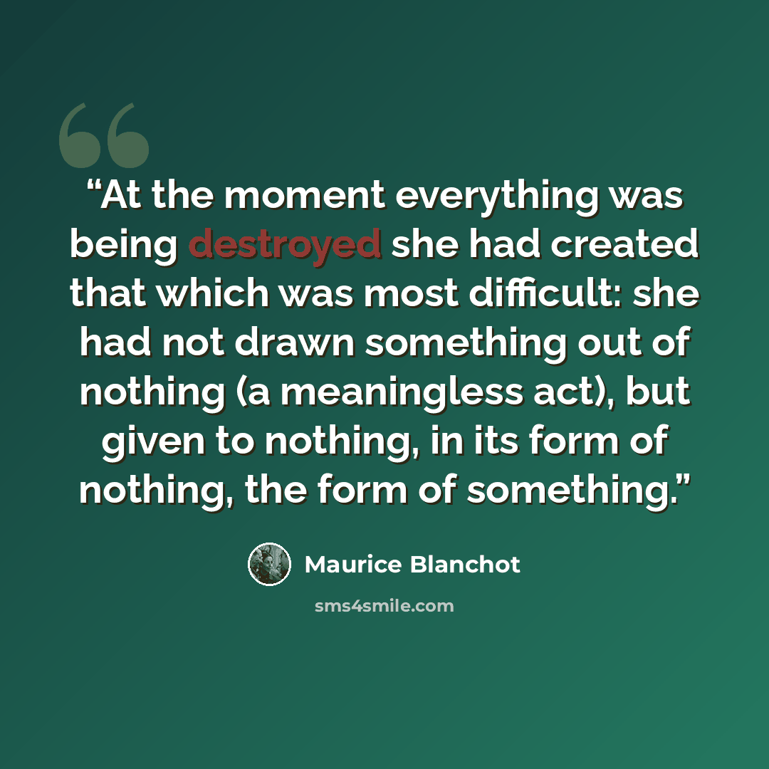 “At the moment everything was being destroyed she had created that which was most difficult: she had not drawn something out of nothing (a meaningless act), but given to nothing, in its form of nothing, the form of something.” quote by Maurice Blanchot
