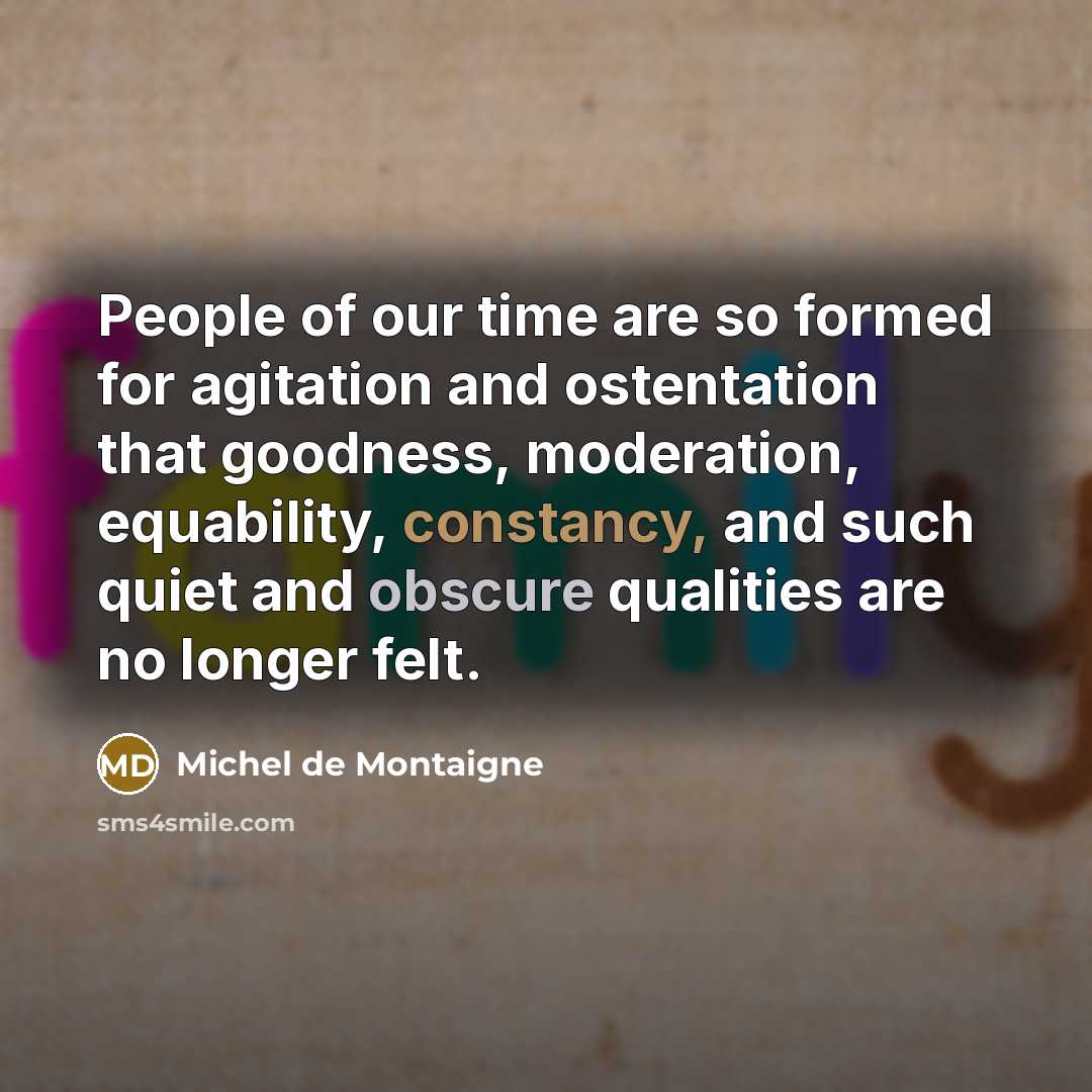 “People of our time are so formed for agitation and ostentation that goodness, moderation, equability, constancy, and such quiet and obscure qualities are no longer felt.” quote by Michel de Montaigne