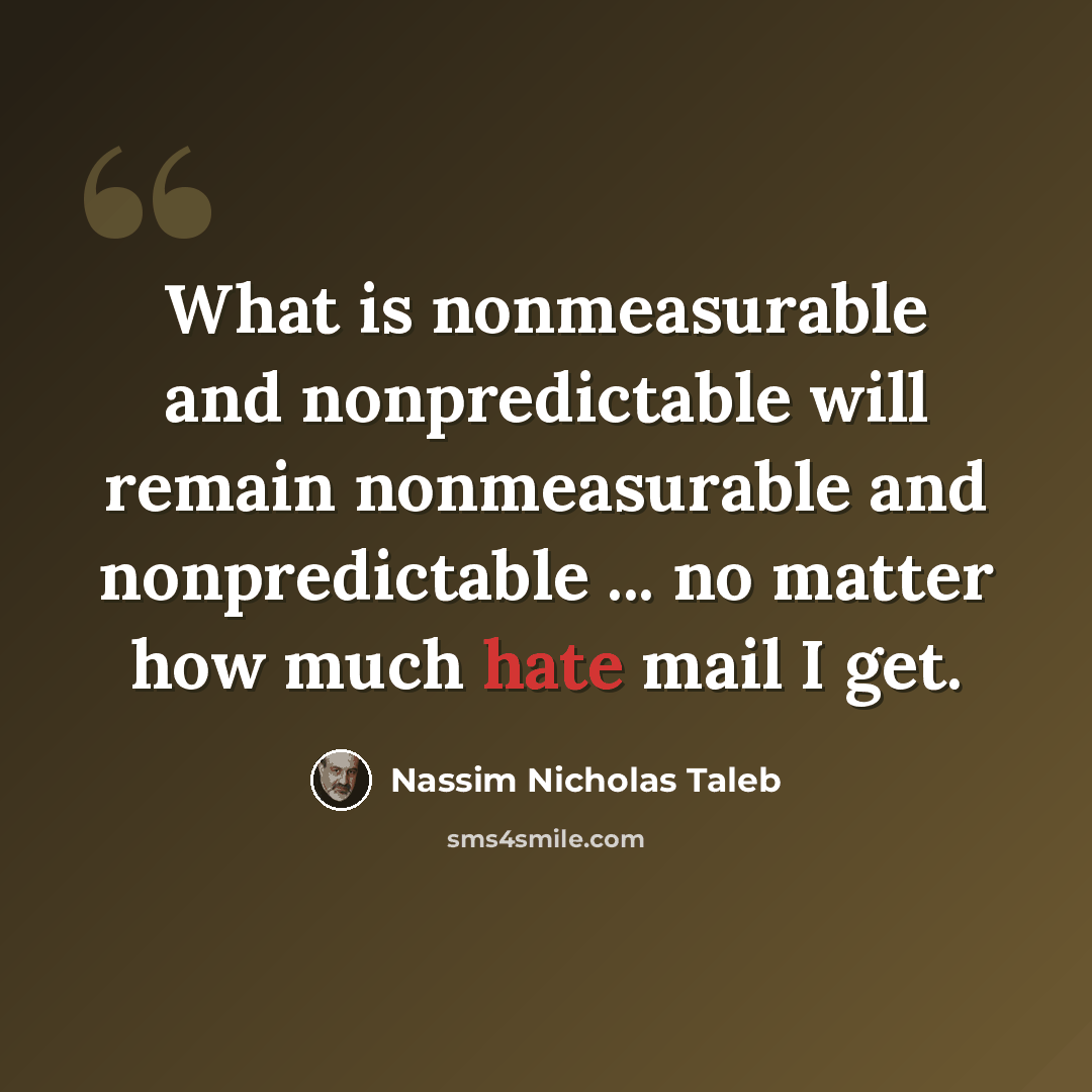 “What is nonmeasurable and nonpredictable will remain nonmeasurable and nonpredictable ... no matter how much hate mail I get.” quote by Nassim Nicholas Taleb