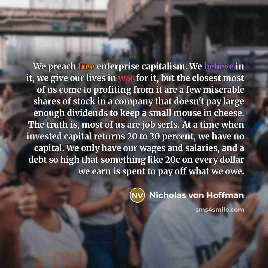 “We preach free enterprise capitalism. We believe in it, we give our lives in war for it, but the closest most of us come to profiting from it are a few miserable shares of stock in a company that doesn't pay large enough dividends to keep a small mouse in cheese. The truth is, most of us are job…” quote by Nicholas von Hoffman