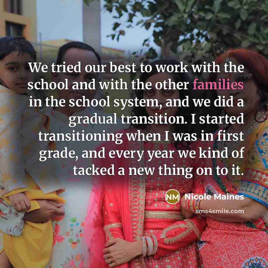 “We tried our best to work with the school and with the other families in the school system, and we did a gradual transition. I started transitioning when I was in first grade, and every year we kind of tacked a new thing on to it.” quote by Nicole Maines