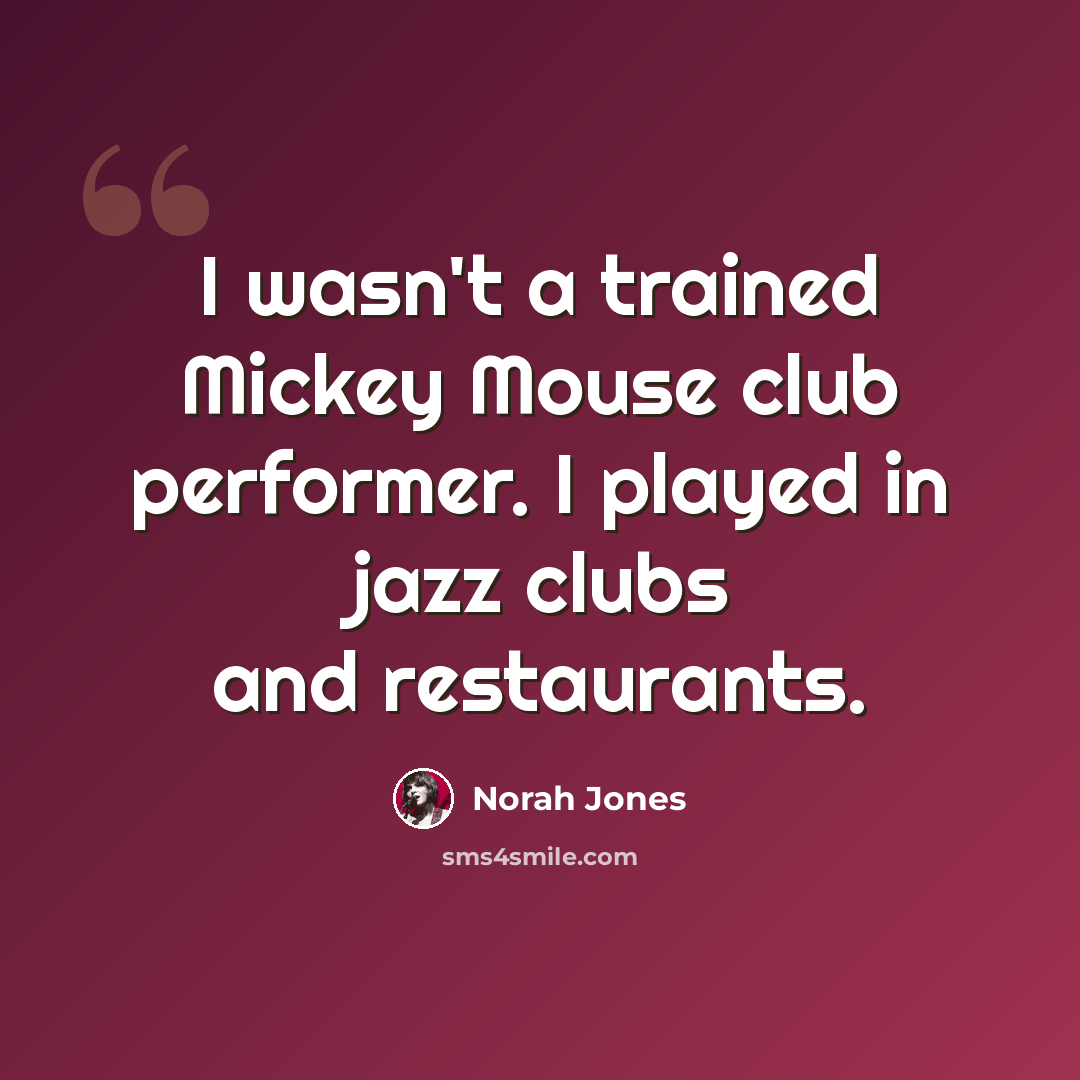“I wasn't a trained Mickey Mouse club performer. I played in jazz clubs and restaurants.” quote by Norah Jones
