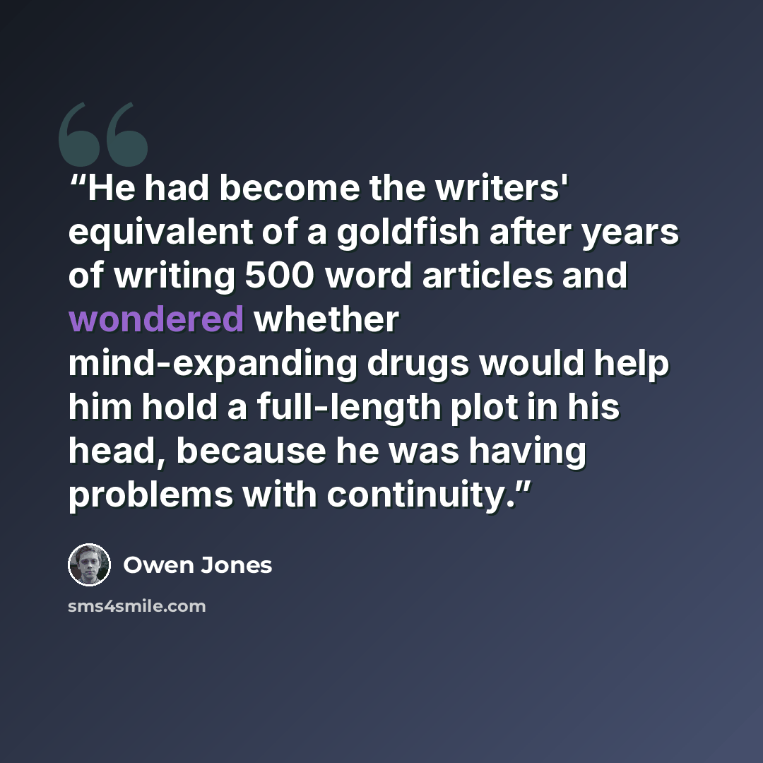 “He had become the writers' equivalent of a goldfish after years of writing 500 word articles and wondered whether mind-expanding drugs would help him hold a full-length plot in his head, because he was having problems with continuity.” quote by Owen Jones