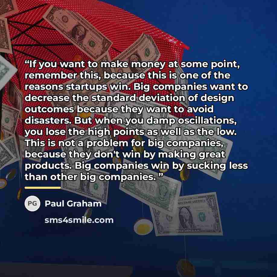 “If you want to make money at some point, remember this, because this is one of the reasons startups win. Big companies want to decrease the standard deviation of design outcomes because they want to avoid disasters. But when you damp oscillations, you lose the high points as well as the low. This…” quote by Paul Graham