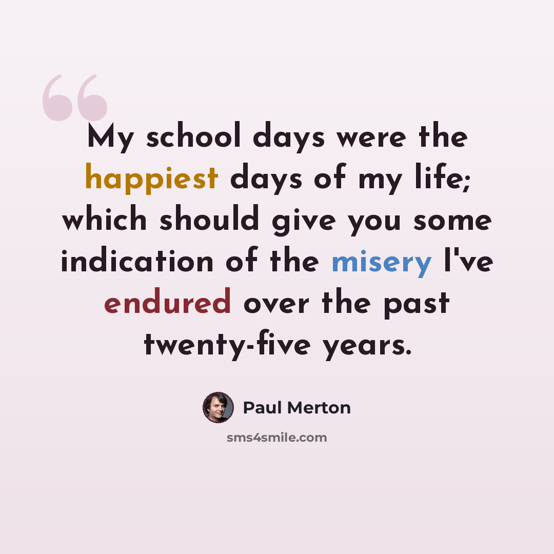“My school days were the happiest days of my life; which should give you some indication of the misery I've endured over the past twenty-five years.” quote by Paul Merton