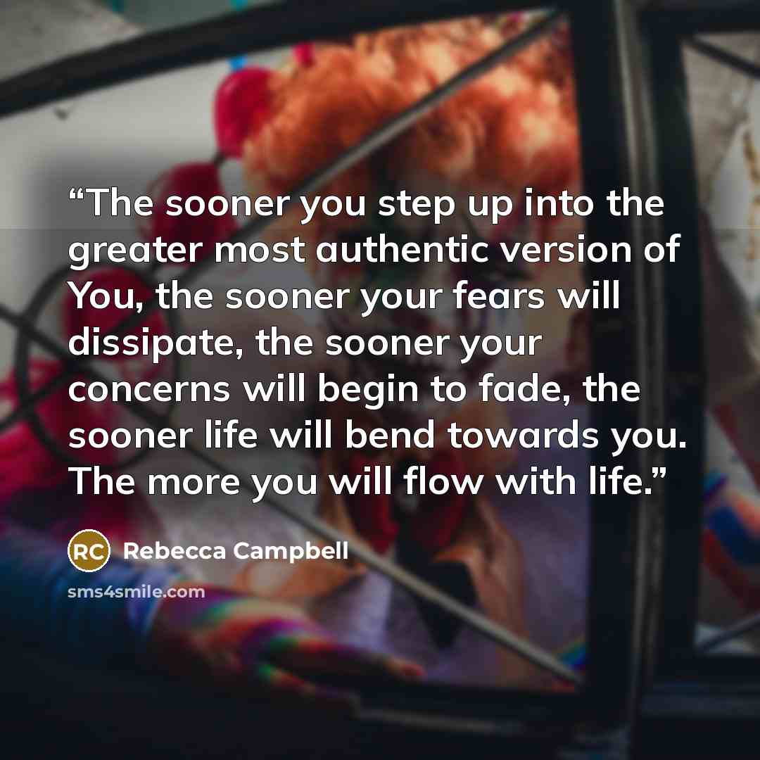 “The sooner you step up into the greater most authentic version of You, the sooner your fears will dissipate, the sooner your concerns will begin to fade, the sooner life will bend towards you. The more you will flow with life.” quote by Rebecca Campbell