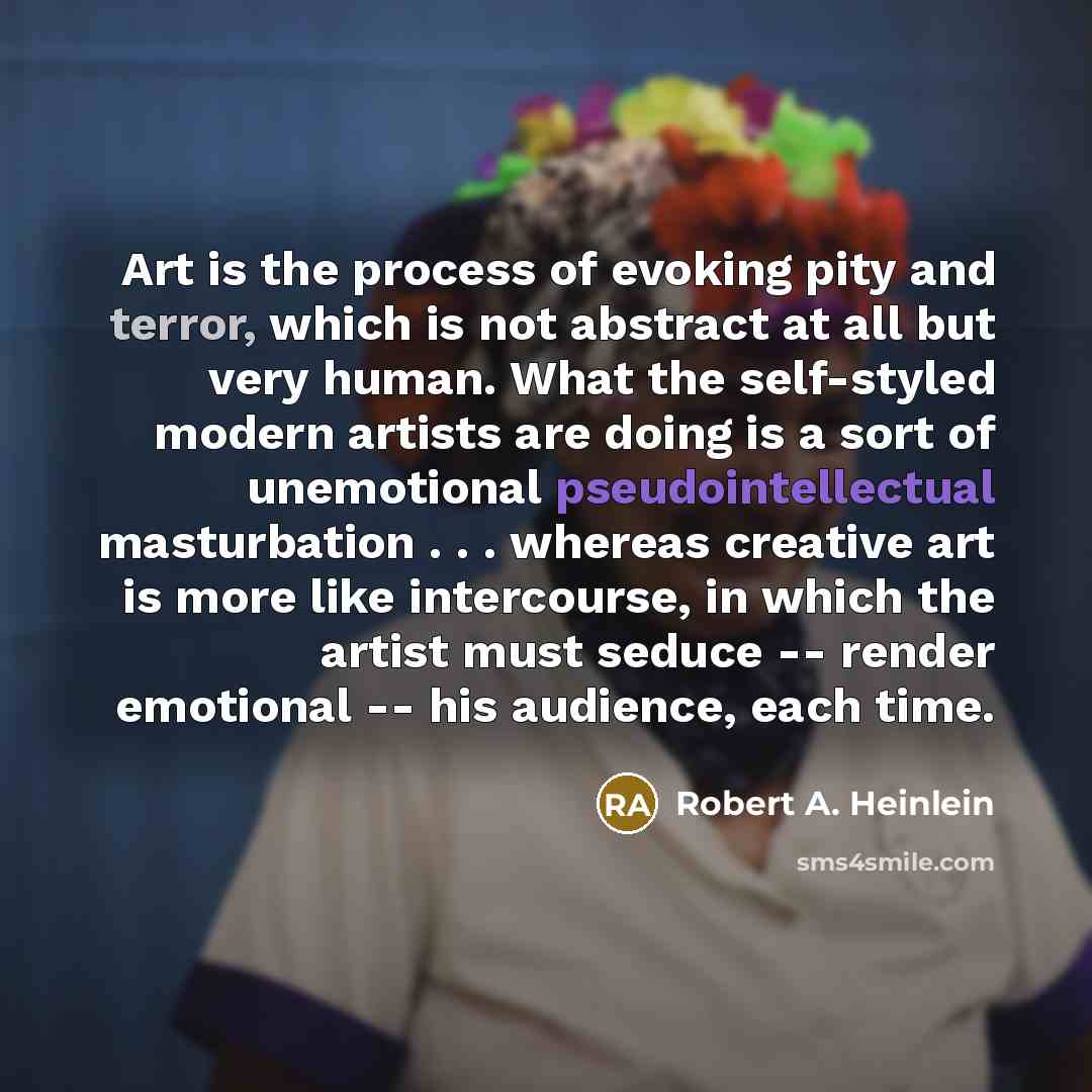 “Art is the process of evoking pity and terror, which is not abstract at all but very human. What the self-styled modern artists are doing is a sort of unemotional pseudointellectual masturbation . . . whereas creative art is more like intercourse, in which the artist must seduce -- render…” quote by Robert A. Heinlein