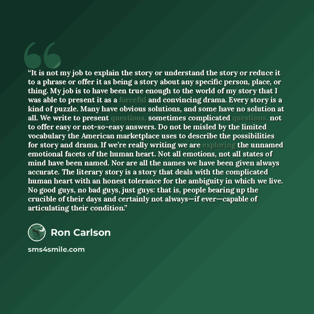 “It is not my job to explain the story or understand the story or reduce it to a phrase or offer it as being a story about any specific person, place, or thing. My job is to have been true enough to the world of my story that I was able to present it as a forceful and convincing drama. Every story…” quote by Ron Carlson
