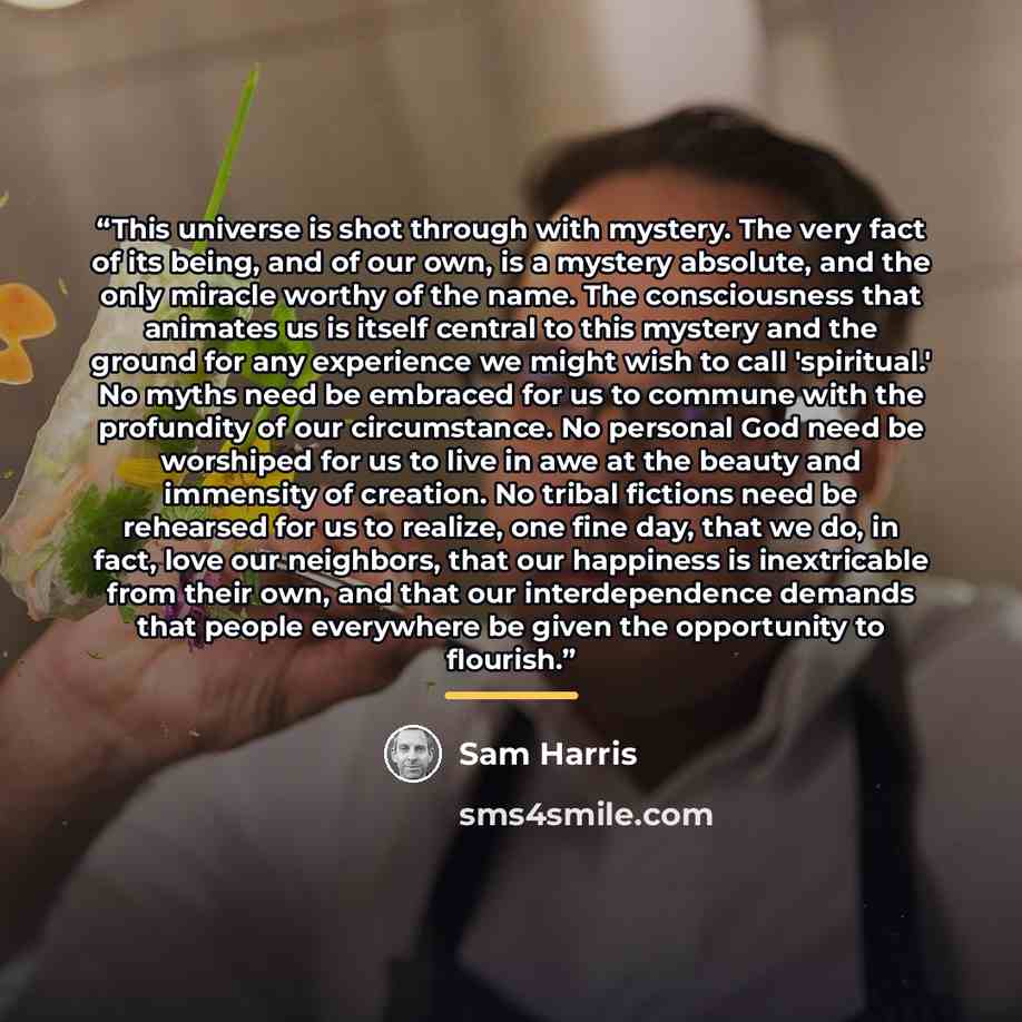 “This universe is shot through with mystery. The very fact of its being, and of our own, is a mystery absolute, and the only miracle worthy of the name. The consciousness that animates us is itself central to this mystery and the ground for any experience we might wish to call 'spiritual.' No myths…” quote by Sam Harris