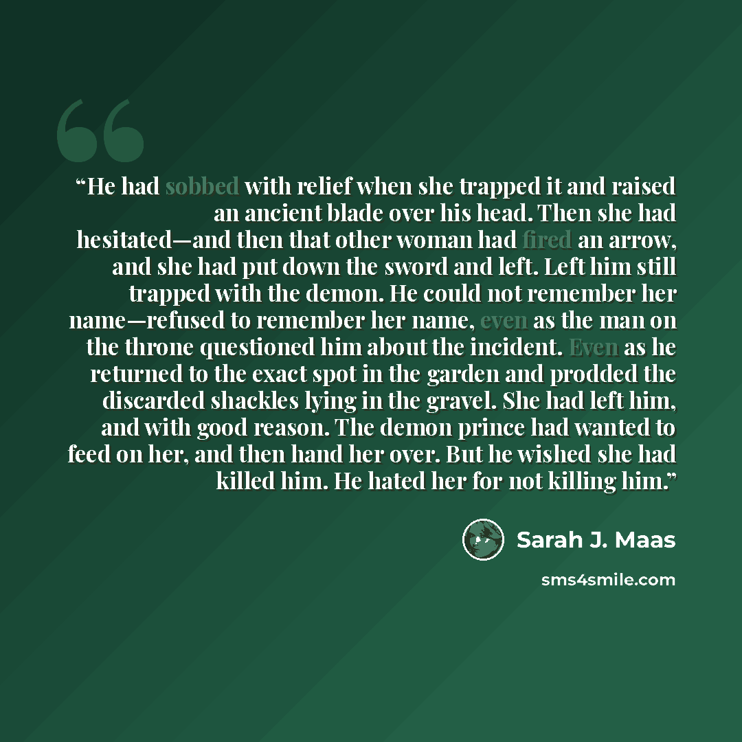 “He had sobbed with relief when she trapped it and raised an ancient blade over his head. Then she had hesitated—and then that other woman had fired an arrow, and she had put down the sword and left. Left him still trapped with the demon. He could not remember her name—refused to remember her name…” quote by Sarah J. Maas