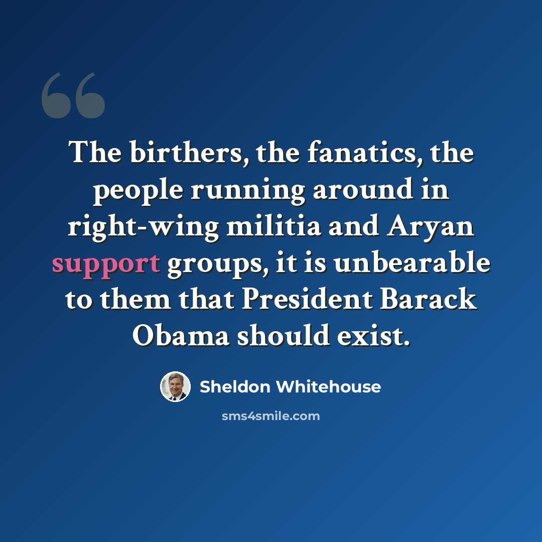 “The birthers, the fanatics, the people running around in right-wing militia and Aryan support groups, it is unbearable to them that President Barack Obama should exist.” quote by Sheldon Whitehouse