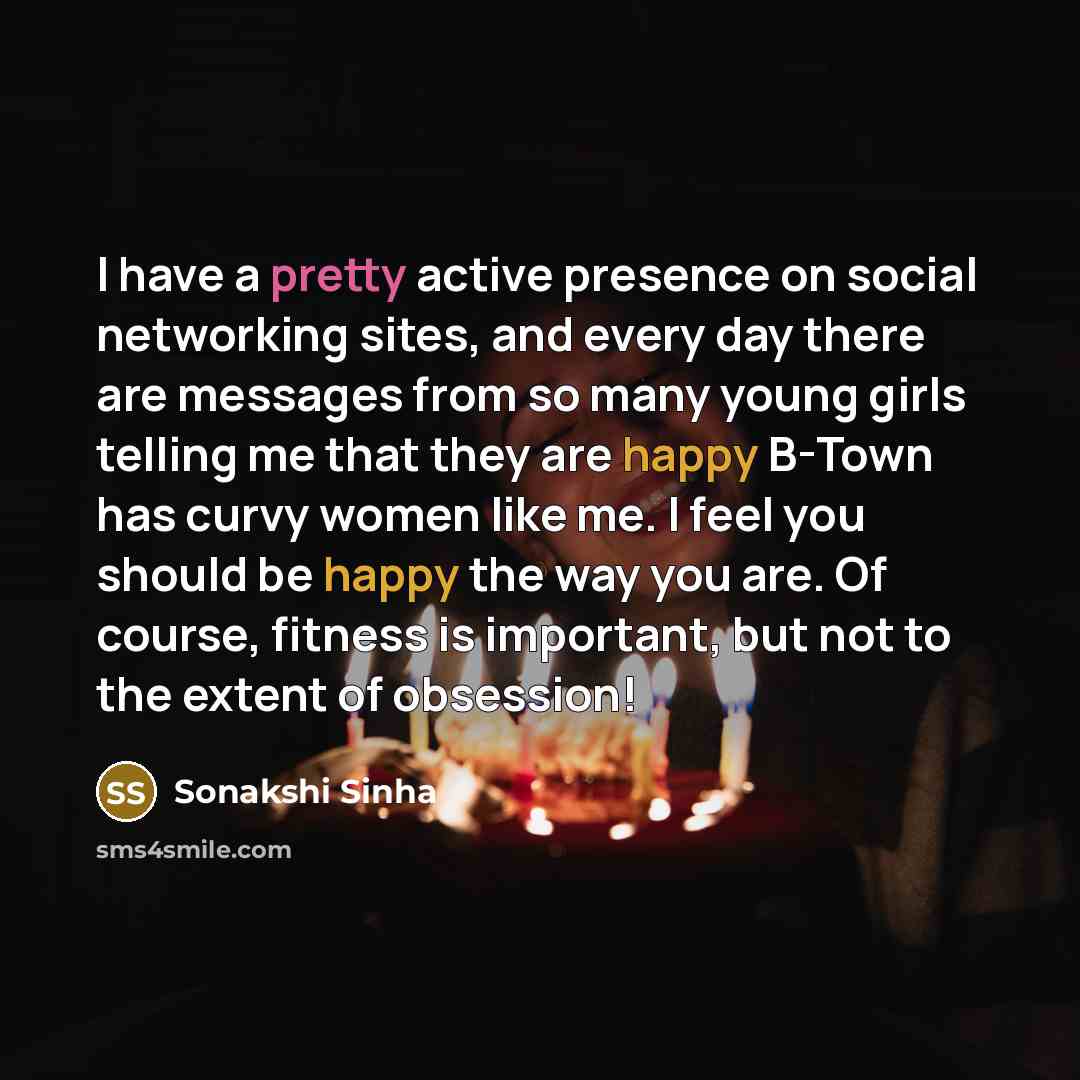 “I have a pretty active presence on social networking sites, and every day there are messages from so many young girls telling me that they are happy B-Town has curvy women like me. I feel you should be happy the way you are. Of course, fitness is important, but not to the extent of obsession!” quote by Sonakshi Sinha