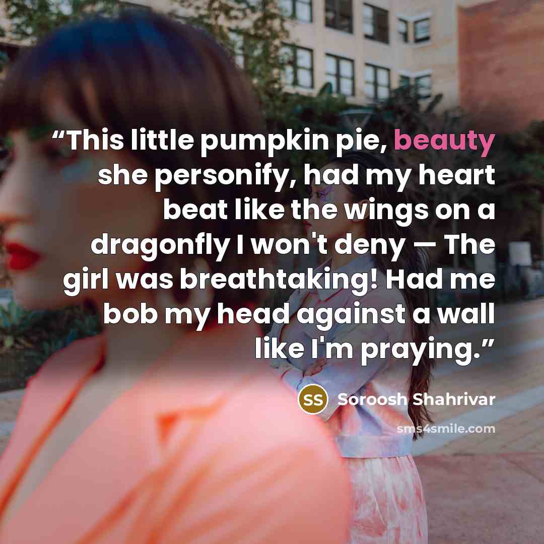 “This little pumpkin pie, beauty she personify, had my heart beat like the wings on a dragonfly I won't deny — The girl was breathtaking! Had me bob my head against a wall like I'm praying.” quote by Soroosh Shahrivar