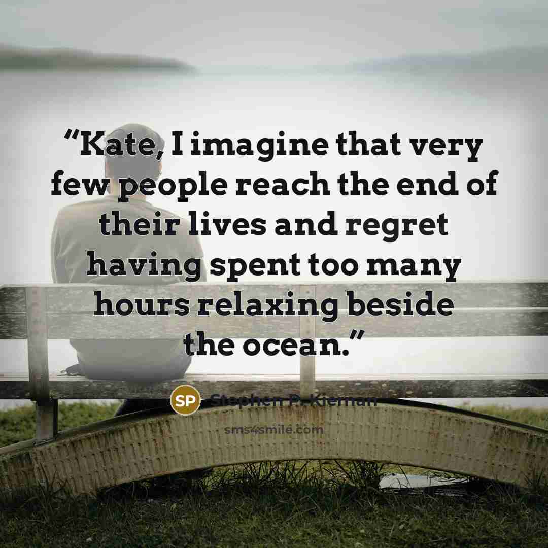 “Kate, I imagine that very few people reach the end of their lives and regret having spent too many hours relaxing beside the ocean.” quote by Stephen P. Kiernan