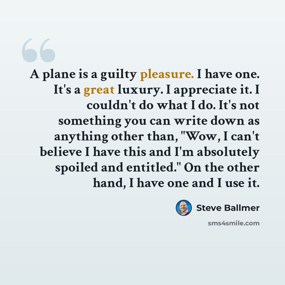 “A plane is a guilty pleasure. I have one. It's a great luxury. I appreciate it. I couldn't do what I do. It's not something you can write down as anything other than, "Wow, I can't believe I have this and I'm absolutely spoiled and entitled." On the other hand, I have one and I use it.” quote by Steve Ballmer