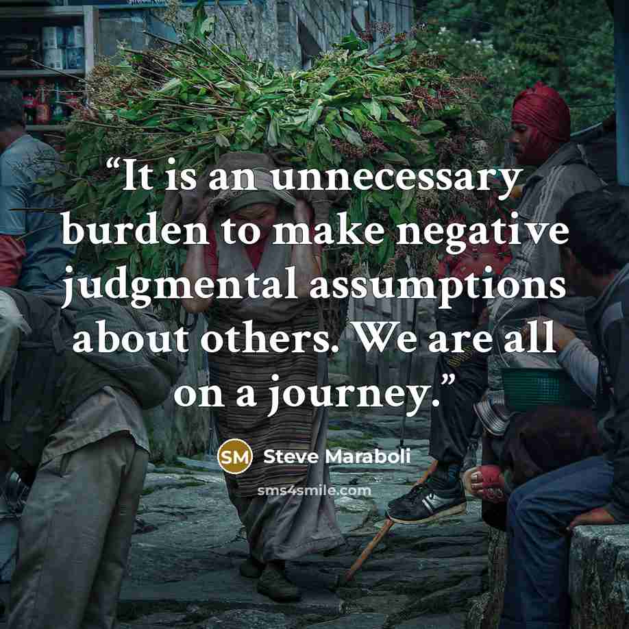 “It is an unnecessary burden to make negative judgmental assumptions about others. We are all on a journey.” quote by Steve Maraboli