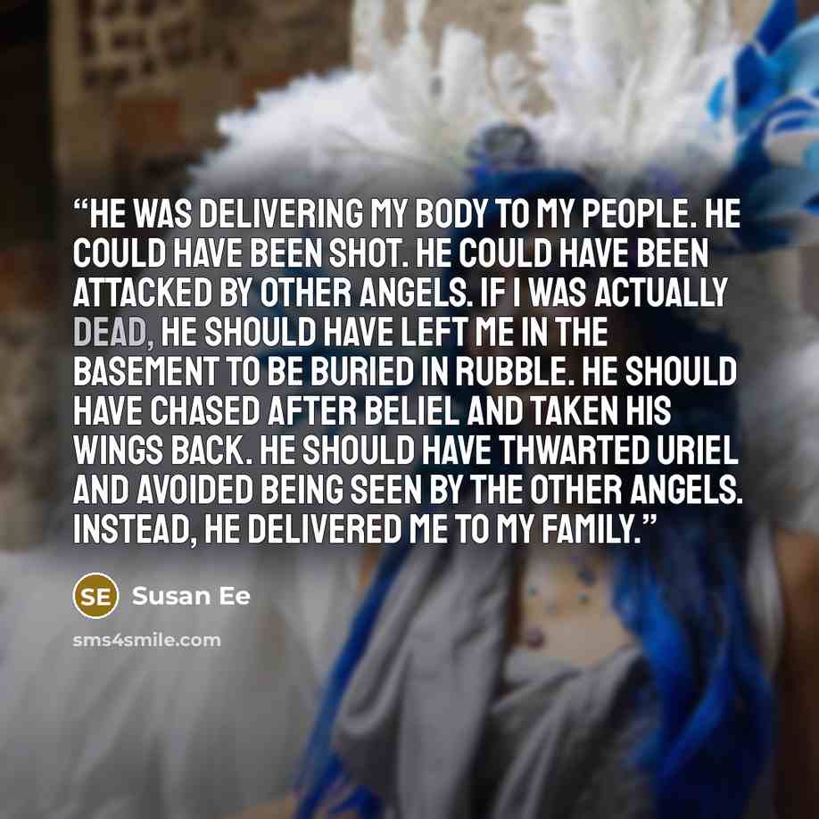 “He was delivering my body to my people. He could have been shot. He could have been attacked by other angels. If I was actually dead, he should have left me in the basement to be buried in rubble. He should have chased after Beliel and taken his wings back. He should have thwarted Uriel and…” quote by Susan Ee