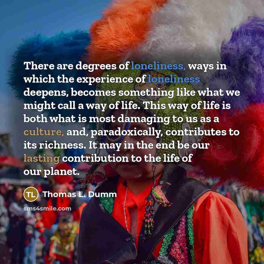 “There are degrees of loneliness, ways in which the experience of loneliness deepens, becomes something like what we might call a way of life. This way of life is both what is most damaging to us as a culture, and, paradoxically, contributes to its richness. It may in the end be our lasting…” quote by Thomas L. Dumm