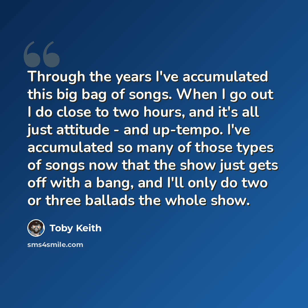 “Through the years I've accumulated this big bag of songs. When I go out I do close to two hours, and it's all just attitude - and up-tempo. I've accumulated so many of those types of songs now that the show just gets off with a bang, and I'll only do two or three ballads the whole show.” quote by Toby Keith