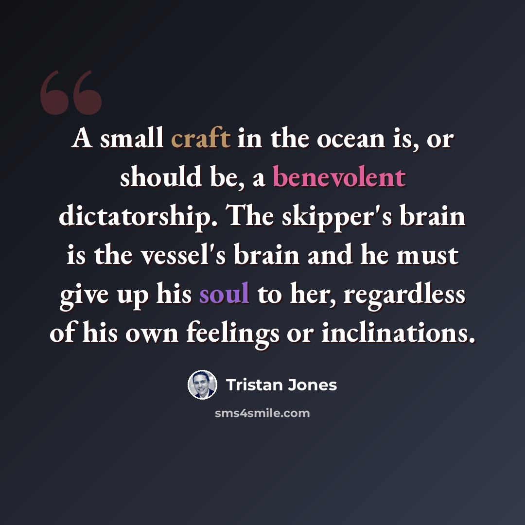“A small craft in the ocean is, or should be, a benevolent dictatorship. The skipper's brain is the vessel's brain and he must give up his soul to her, regardless of his own feelings or inclinations.” quote by Tristan Jones