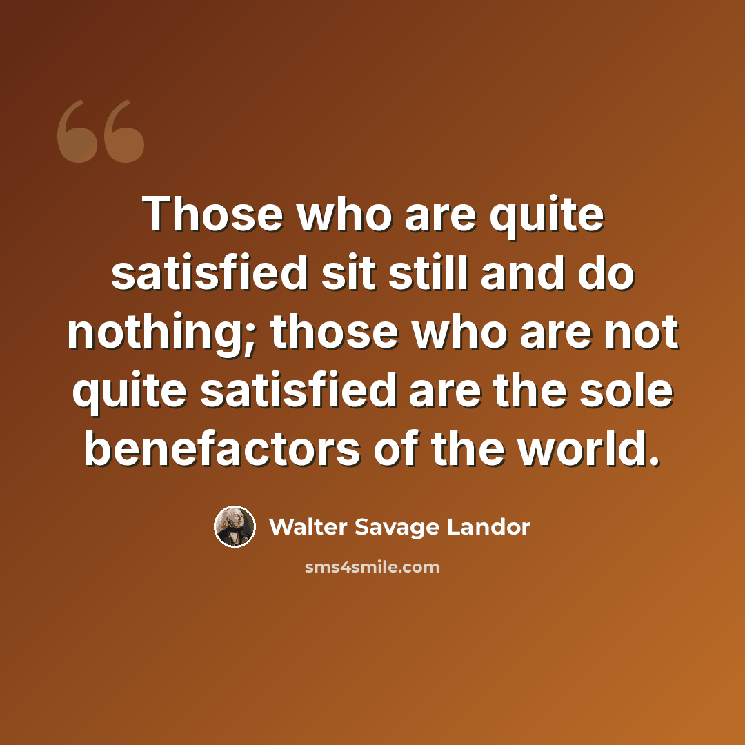 “Those who are quite satisfied sit still and do nothing; those who are not quite satisfied are the sole benefactors of the world.” quote by Walter Savage Landor