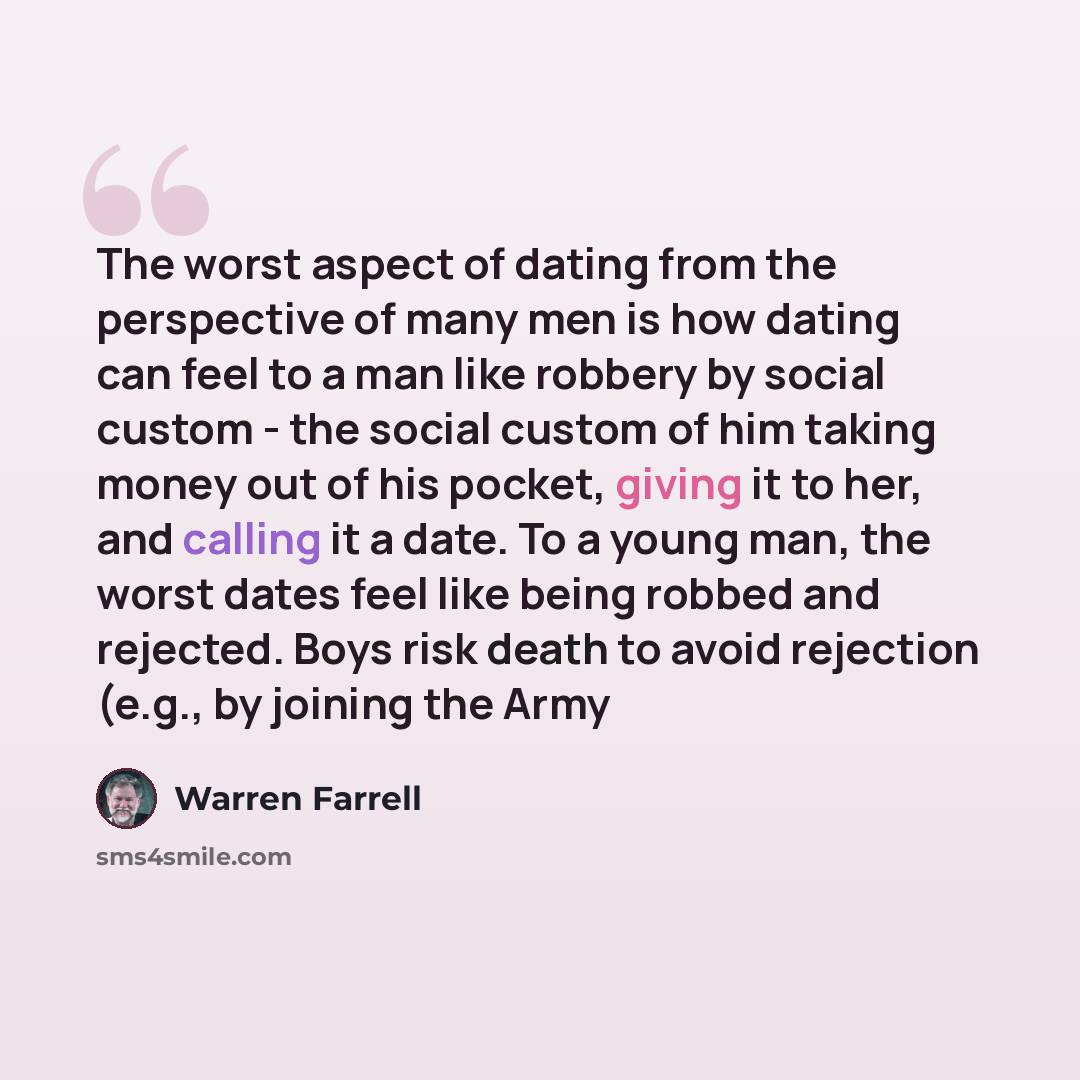 “The worst aspect of dating from the perspective of many men is how dating can feel to a man like robbery by social custom - the social custom of him taking money out of his pocket, giving it to her, and calling it a date. To a young man, the worst dates feel like being robbed and rejected. Boys…” quote by Warren Farrell