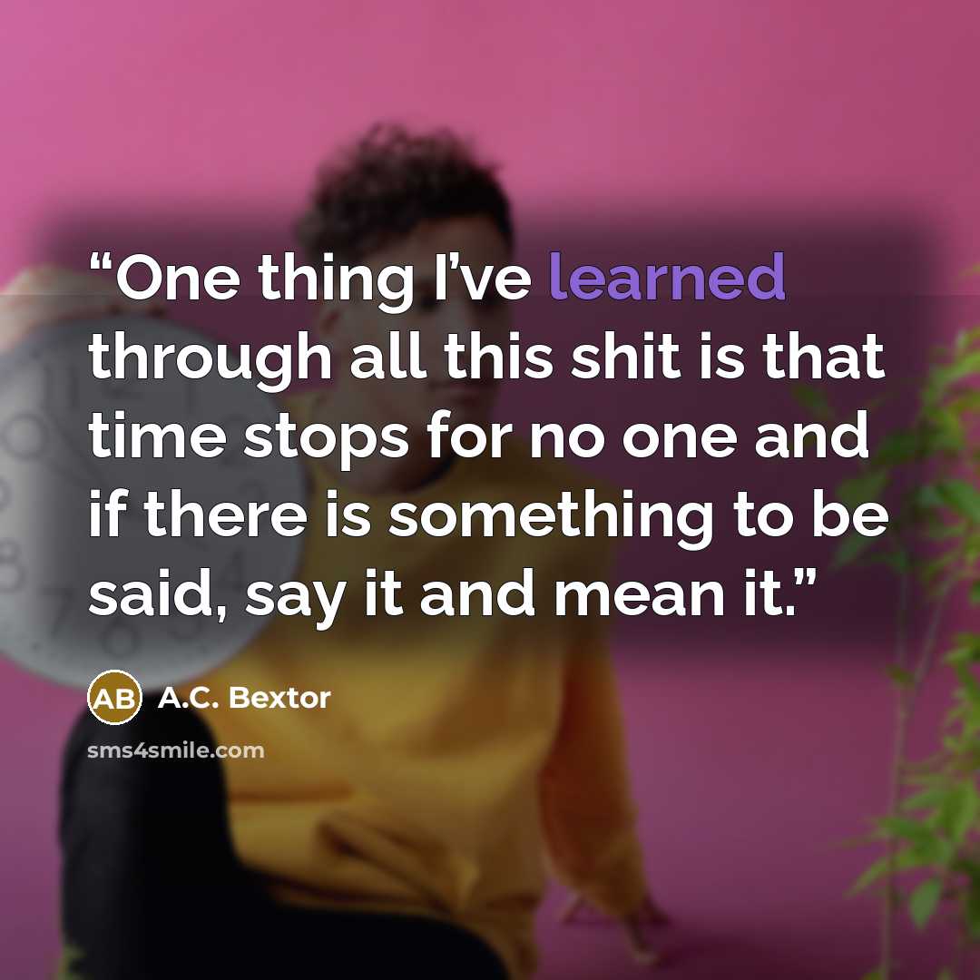 “One thing I’ve learned through all this shit is that time stops for no one and if there is something to be said, say it and mean it.” quote by A.C. Bextor