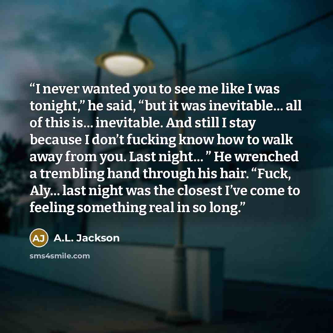 “I never wanted you to see me like I was tonight,” he said, “but it was inevitable… all of this is… inevitable. And still I stay because I don’t fucking know how to walk away from you. Last night… ” He wrenched a trembling hand through his hair. “Fuck, Aly… last night was the closest I’ve come to…” quote by A.L. Jackson