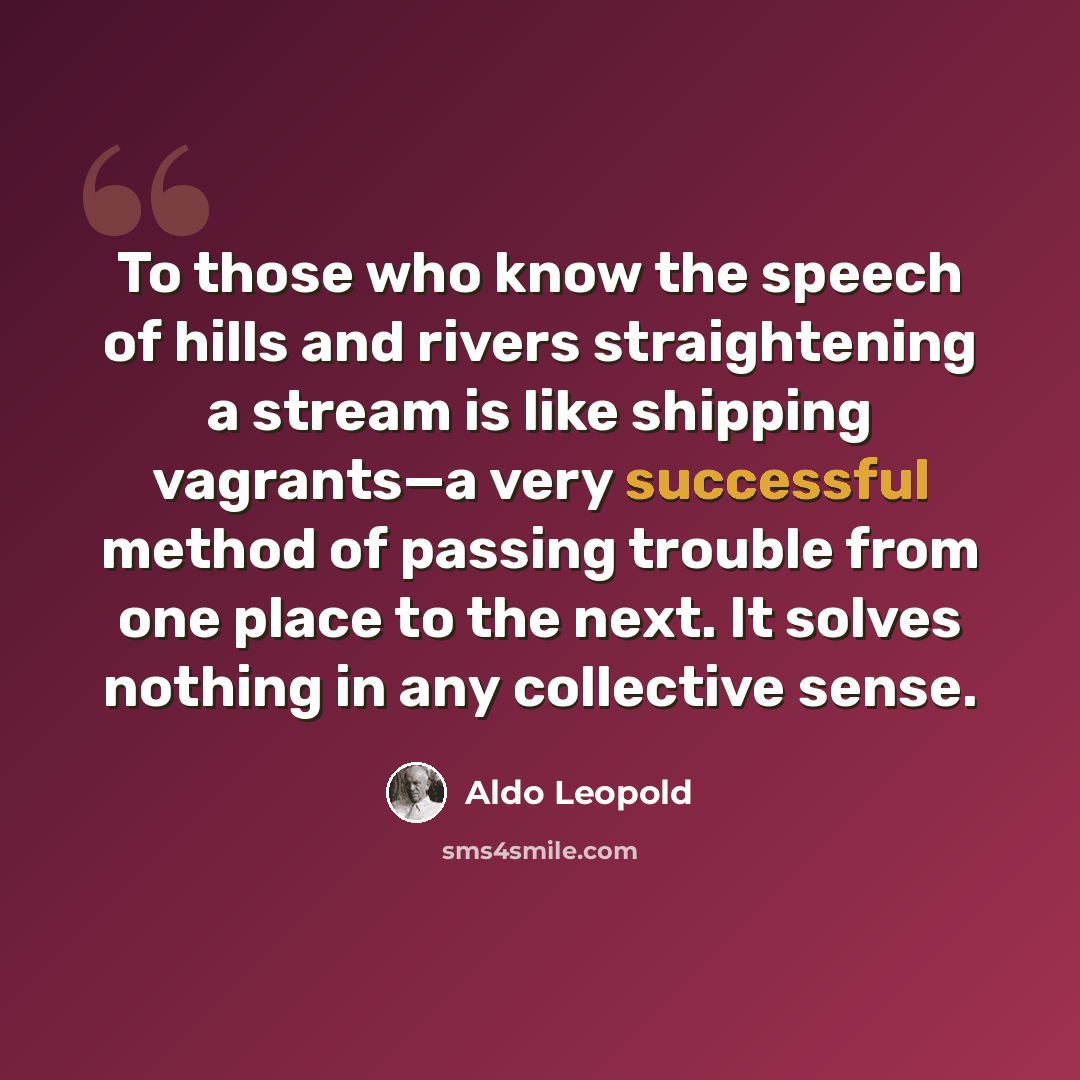 “To those who know the speech of hills and rivers straightening a stream is like shipping vagrants—a very successful method of passing trouble from one place to the next. It solves nothing in any collective sense.” quote by Aldo Leopold