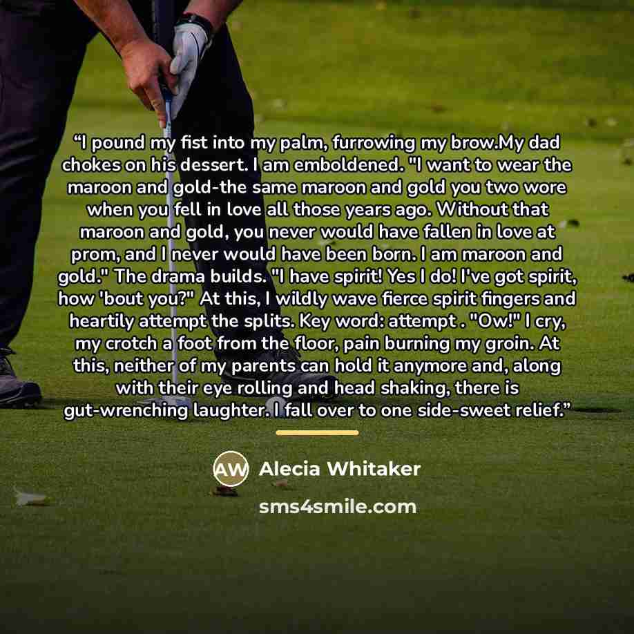 “I pound my fist into my palm, furrowing my brow.My dad chokes on his dessert. I am emboldened. "I want to wear the maroon and gold-the same maroon and gold you two wore when you fell in love all those years ago. Without that maroon and gold, you never would have fallen in love at prom, and I never…” quote by Alecia Whitaker