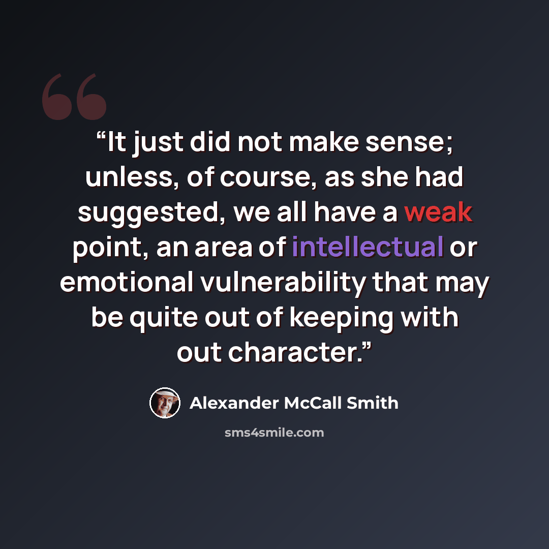 “It just did not make sense; unless, of course, as she had suggested, we all have a weak point, an area of intellectual or emotional vulnerability that may be quite out of keeping with out character.” quote by Alexander McCall Smith