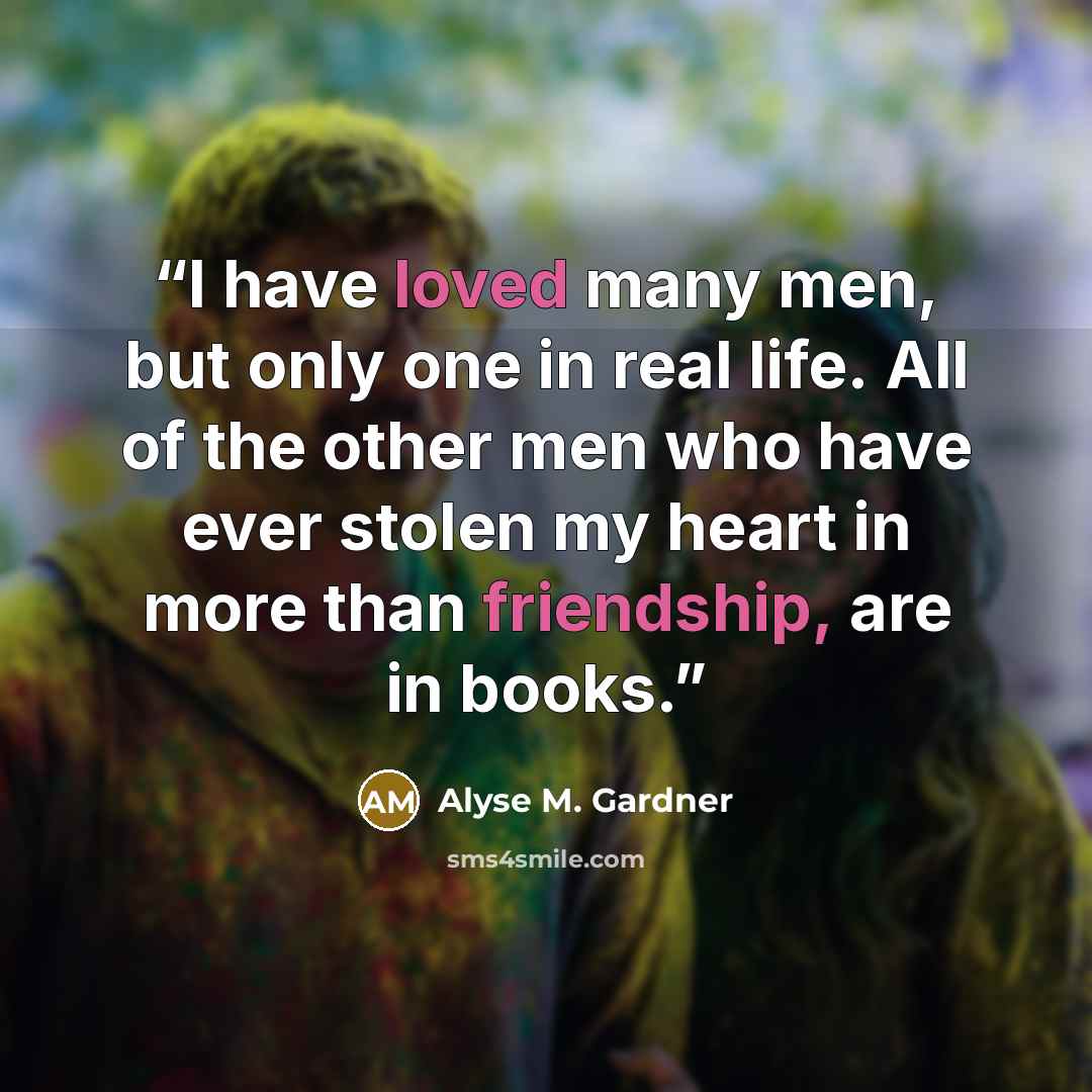 “I have loved many men, but only one in real life. All of the other men who have ever stolen my heart in more than friendship, are in books.” quote by Alyse M. Gardner