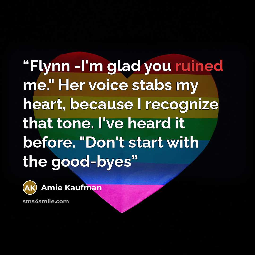 “Flynn -I'm glad you ruined me." Her voice stabs my heart, because I recognize that tone. I've heard it before. "Don't start with the good-byes” quote by Amie Kaufman