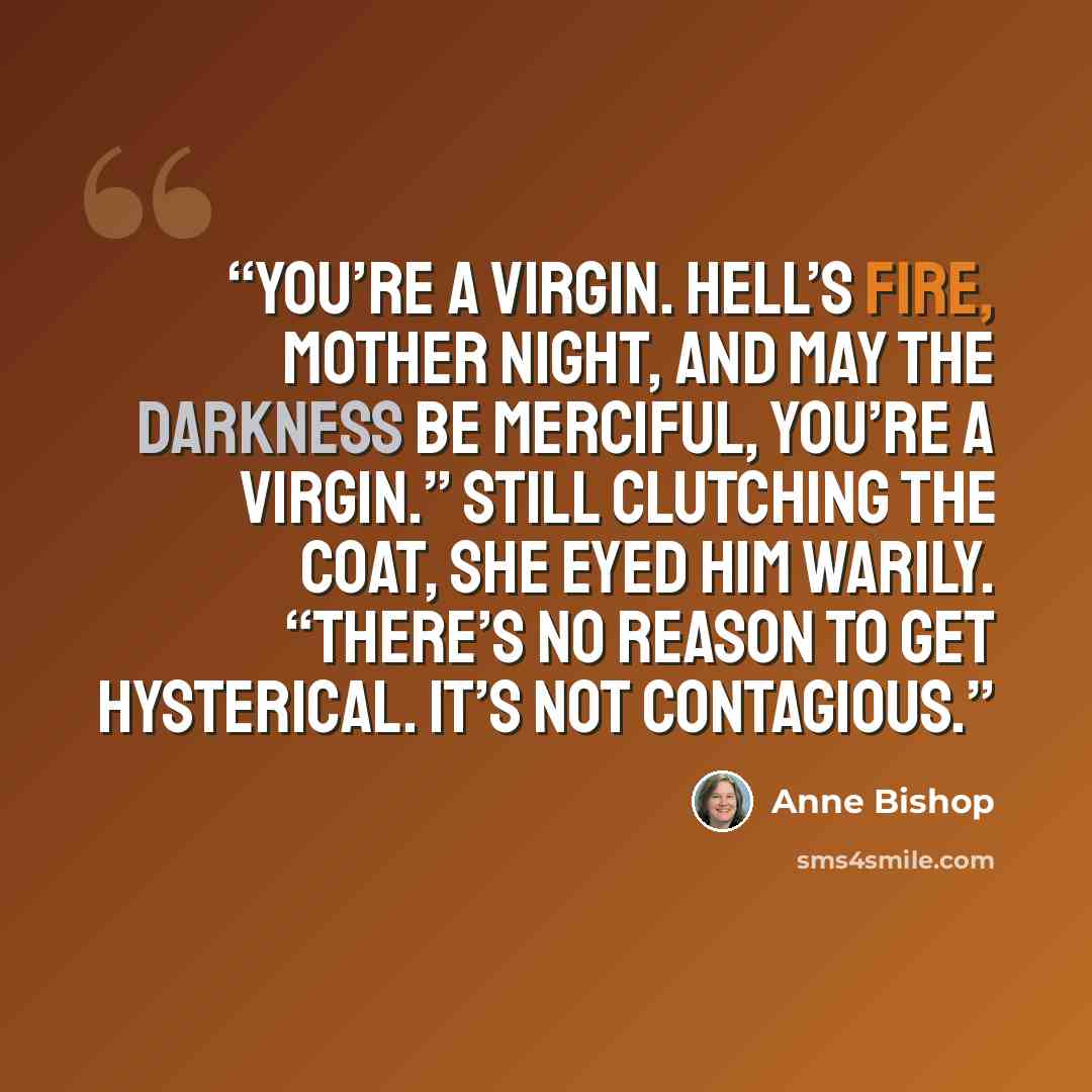 “You’re a virgin. Hell’s fire, Mother Night, and may the Darkness be merciful, you’re a virgin.” Still clutching the coat, she eyed him warily. “There’s no reason to get hysterical. It’s not contagious.” quote by Anne Bishop